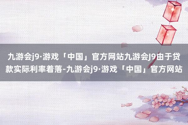 九游会j9·游戏「中国」官方网站九游会J9由于贷款实际利率着落-九游会j9·游戏「中国」官方网站