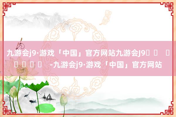 九游会j9·游戏「中国」官方网站九游会J9		  					  -九游会j9·游戏「中国」官方网站