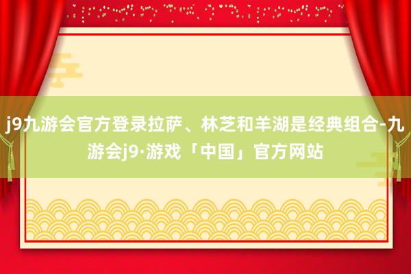 j9九游会官方登录拉萨、林芝和羊湖是经典组合-九游会j9·游戏「中国」官方网站