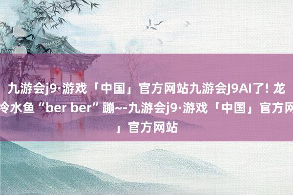 九游会j9·游戏「中国」官方网站九游会J9AI了! 龙江冷水鱼“ber ber”蹦~-九游会j9·游戏「中国」官方网站
