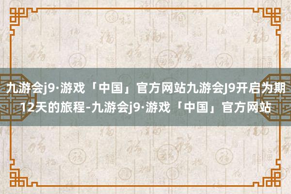 九游会j9·游戏「中国」官方网站九游会J9开启为期12天的旅程-九游会j9·游戏「中国」官方网站