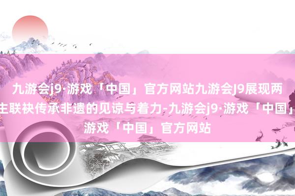 九游会j9·游戏「中国」官方网站九游会J9展现两代东说念主联袂传承非遗的见谅与着力-九游会j9·游戏「中国」官方网站