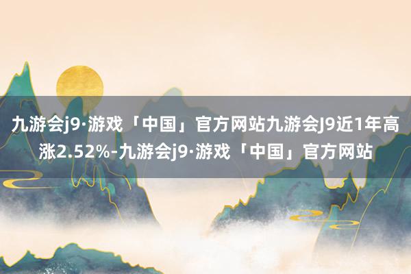 九游会j9·游戏「中国」官方网站九游会J9近1年高涨2.52%-九游会j9·游戏「中国」官方网站