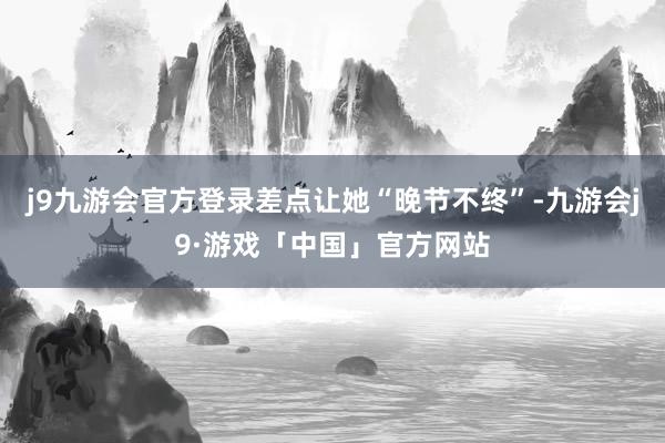j9九游会官方登录差点让她“晚节不终”-九游会j9·游戏「中国」官方网站