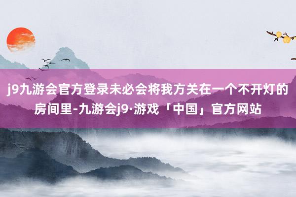 j9九游会官方登录未必会将我方关在一个不开灯的房间里-九游会j9·游戏「中国」官方网站