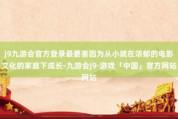 j9九游会官方登录最要害因为从小就在浓郁的电影文化的家庭下成长-九游会j9·游戏「中国」官方网站