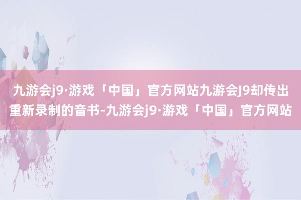 九游会j9·游戏「中国」官方网站九游会J9却传出重新录制的音书-九游会j9·游戏「中国」官方网站