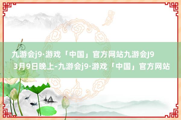 九游会j9·游戏「中国」官方网站九游会J9        3月9日晚上-九游会j9·游戏「中国」官方网站