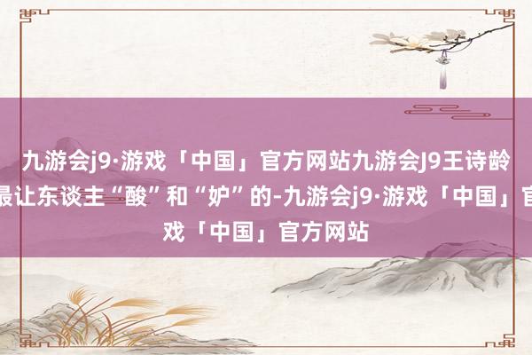 九游会j9·游戏「中国」官方网站九游会J9王诗龄富足是最让东谈主“酸”和“妒”的-九游会j9·游戏「中国」官方网站