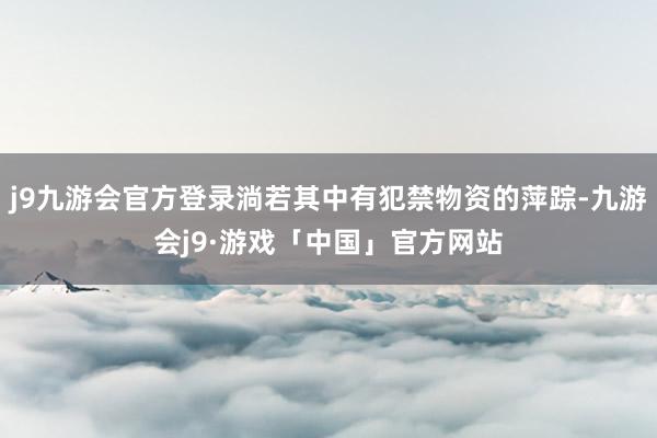 j9九游会官方登录淌若其中有犯禁物资的萍踪-九游会j9·游戏「中国」官方网站