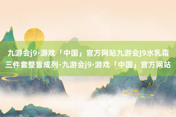 九游会j9·游戏「中国」官方网站九游会J9水乳霜三件套整皆成列-九游会j9·游戏「中国」官方网站