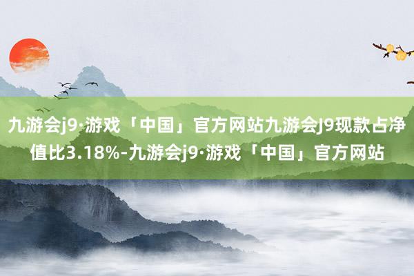 九游会j9·游戏「中国」官方网站九游会J9现款占净值比3.18%-九游会j9·游戏「中国」官方网站