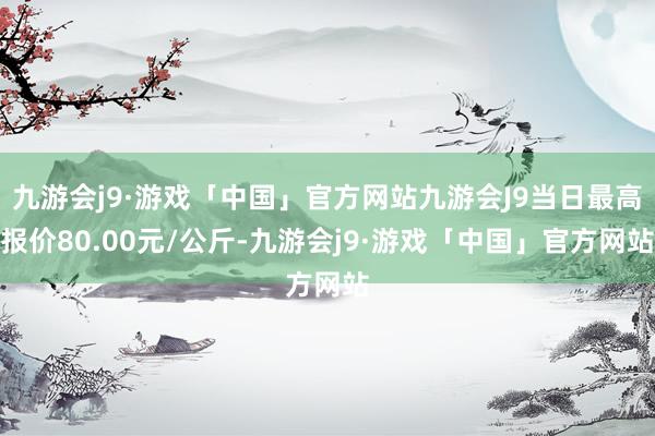 九游会j9·游戏「中国」官方网站九游会J9当日最高报价80.00元/公斤-九游会j9·游戏「中国」官方网站