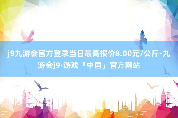 j9九游会官方登录当日最高报价8.00元/公斤-九游会j9·游戏「中国」官方网站