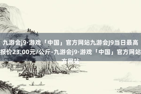 九游会j9·游戏「中国」官方网站九游会J9当日最高报价23.00元/公斤-九游会j9·游戏「中国」官方网站