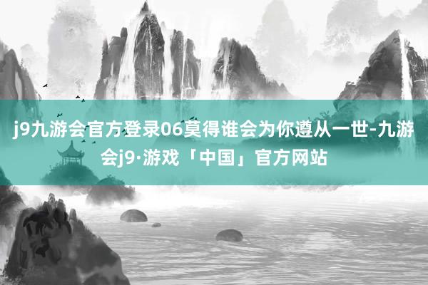 j9九游会官方登录06莫得谁会为你遵从一世-九游会j9·游戏「中国」官方网站