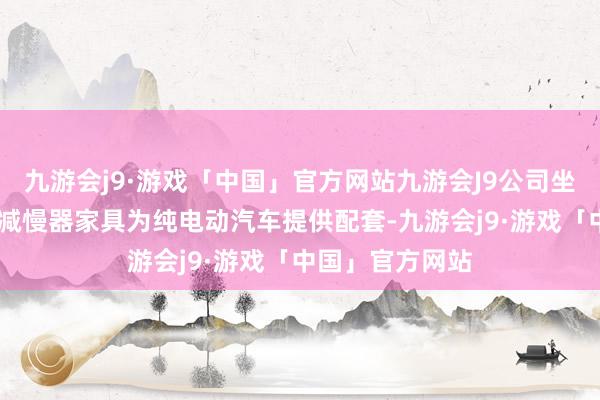 九游会j9·游戏「中国」官方网站九游会J9公司坐褥的纯电动EV减慢器家具为纯电动汽车提供配套-九游会j9·游戏「中国」官方网站