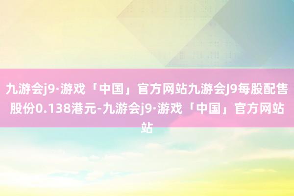 九游会j9·游戏「中国」官方网站九游会J9每股配售股份0.138港元-九游会j9·游戏「中国」官方网站