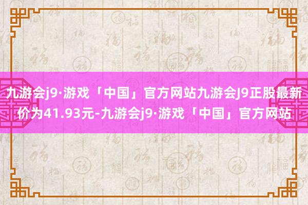 九游会j9·游戏「中国」官方网站九游会J9正股最新价为41.93元-九游会j9·游戏「中国」官方网站