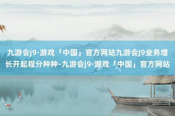 九游会j9·游戏「中国」官方网站九游会J9业务增长开起程分种种-九游会j9·游戏「中国」官方网站