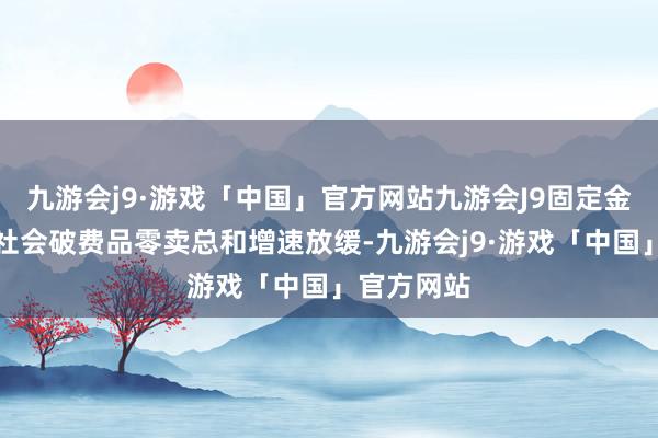 九游会j9·游戏「中国」官方网站九游会J9固定金钱投资、社会破费品零卖总和增速放缓-九游会j9·游戏「中国」官方网站
