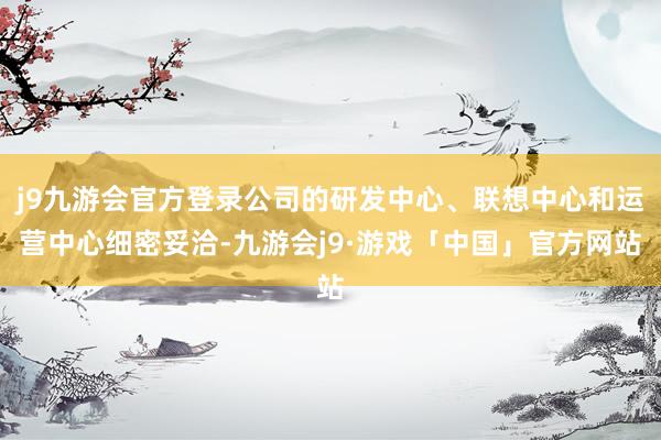 j9九游会官方登录公司的研发中心、联想中心和运营中心细密妥洽-九游会j9·游戏「中国」官方网站