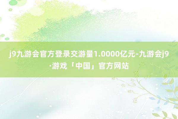 j9九游会官方登录交游量1.0000亿元-九游会j9·游戏「中国」官方网站
