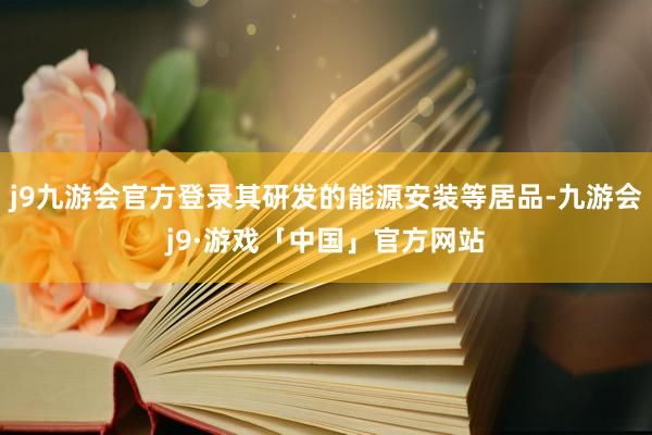 j9九游会官方登录其研发的能源安装等居品-九游会j9·游戏「中国」官方网站